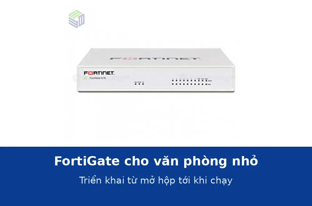 FortiGate cho văn phòng nhỏ: triển khai thế nào từ lúc mở hộp tới khi chạy